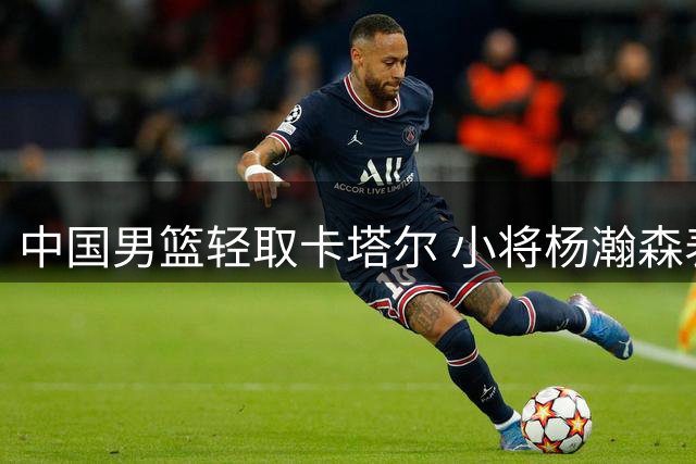 中国男篮轻取卡塔尔 小将杨瀚森表现抢眼获对手称赞