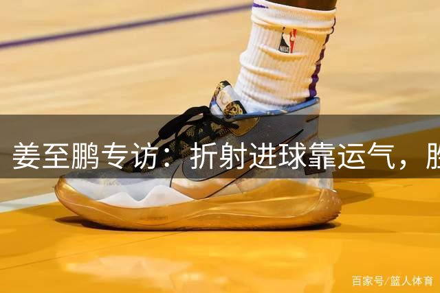 姜至鹏专访：折射进球靠运气，胜利离不开全队拼搏