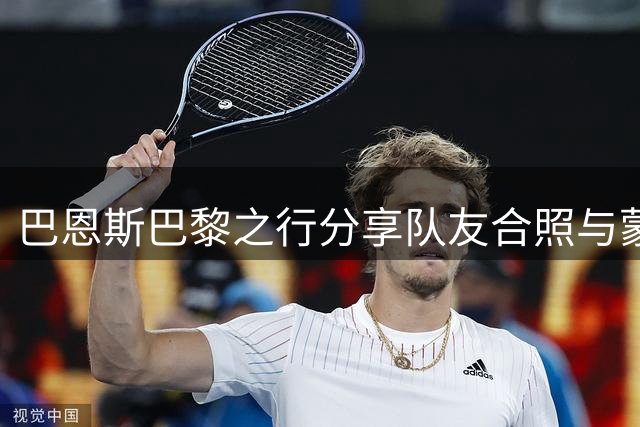 巴恩斯巴黎之行分享队友合照与蒙娜丽莎合影