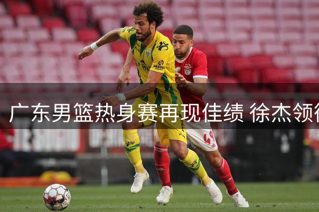 广东男篮热身赛再现佳绩 徐杰领衔新锐闪耀
