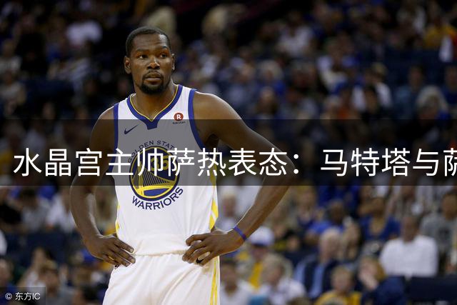 水晶宫主帅萨热表态：马特塔与萨尔都将留队 转会期需更强硬