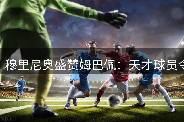 穆里尼奥盛赞姆巴佩：天才球员令人惊叹